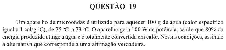 UFU 2004.2, questão 19: QUESTÃO 19 Um aparelho de microondas é utilizado para aquecer 100 g de água (calor específico igual a 1 cal/g.oC), de 25 oC a 73 oC. O aparelho gera 100 W de potência, se